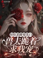 娇软恶雌要洗白，兽夫跪着求我宠娇软恶雌要洗白，兽夫跪着求我宠